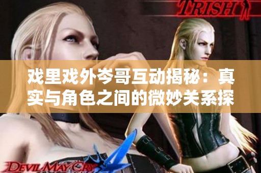 戏里戏外岑哥互动揭秘：真实与角色之间的微妙关系探索