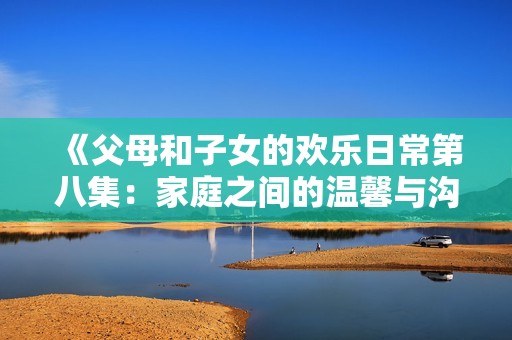 《父母和子女的欢乐日常第八集：家庭之间的温馨与沟通》