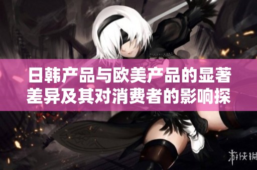 日韩产品与欧美产品的显著差异及其对消费者的影响探讨