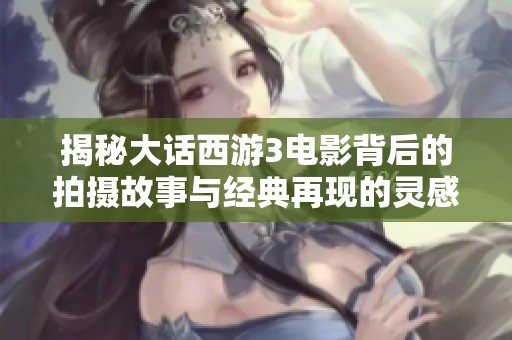 揭秘大话西游3电影背后的拍摄故事与经典再现的灵感来源
