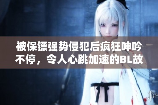 被保镖强势侵犯后疯狂呻吟不停，令人心跳加速的BL故事揭秘