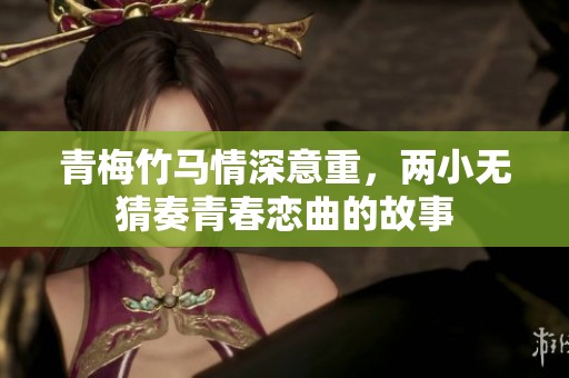 青梅竹马情深意重，两小无猜奏青春恋曲的故事