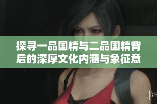 探寻一品国精与二品国精背后的深厚文化内涵与象征意义