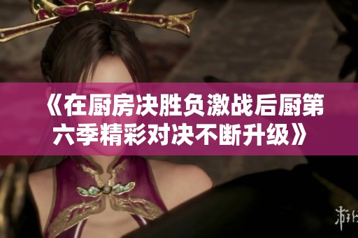 《在厨房决胜负激战后厨第六季精彩对决不断升级》