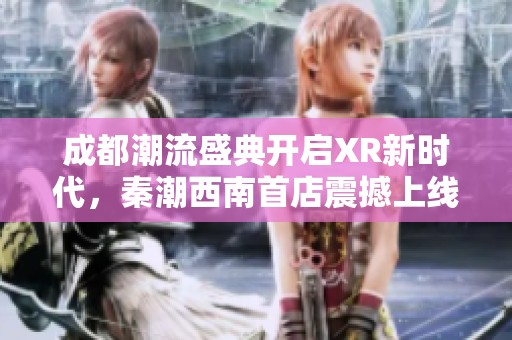 成都潮流盛典开启XR新时代，秦潮西南首店震撼上线引爆时尚潮流
