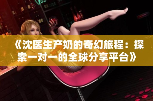 《沈医生产奶的奇幻旅程：探索一对一的全球分享平台》
