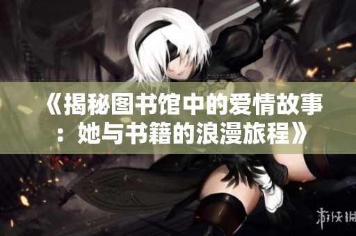 《揭秘图书馆中的爱情故事：她与书籍的浪漫旅程》