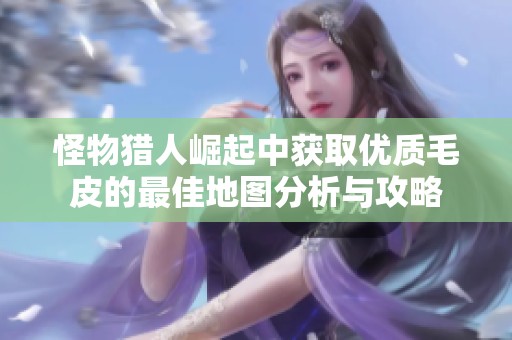 怪物猎人崛起中获取优质毛皮的最佳地图分析与攻略