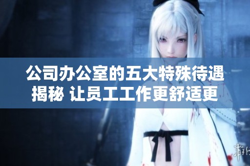公司办公室的五大特殊待遇揭秘 让员工工作更舒适更高效