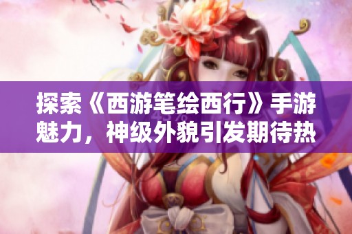 探索《西游笔绘西行》手游魅力，神级外貌引发期待热潮！