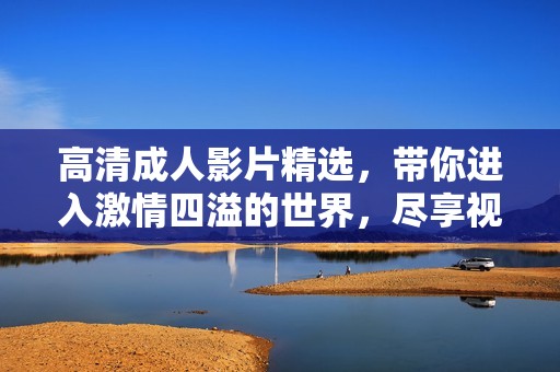 高清成人影片精选，带你进入激情四溢的世界，尽享视觉盛宴