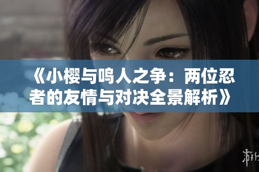 《小樱与鸣人之争：两位忍者的友情与对决全景解析》