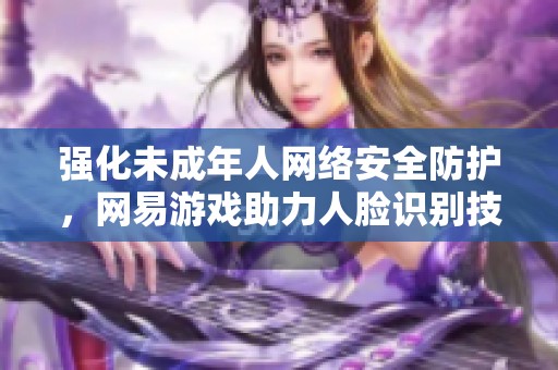 强化未成年人网络安全防护，网易游戏助力人脸识别技术创新应用