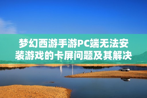 梦幻西游手游PC端无法安装游戏的卡屏问题及其解决方法探讨