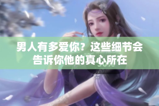 男人有多爱你？这些细节会告诉你他的真心所在