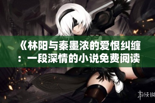 《林阳与秦墨浓的爱恨纠缠：一段深情的小说免费阅读》