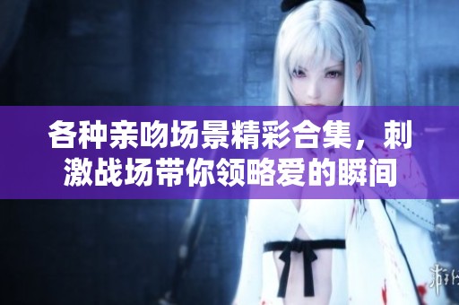 各种亲吻场景精彩合集，刺激战场带你领略爱的瞬间