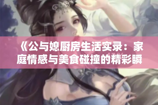 《公与媳厨房生活实录：家庭情感与美食碰撞的精彩瞬间》