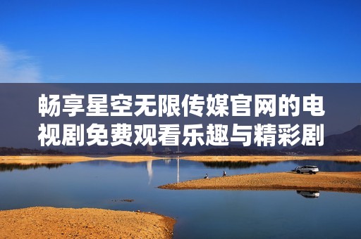 畅享星空无限传媒官网的电视剧免费观看乐趣与精彩剧情