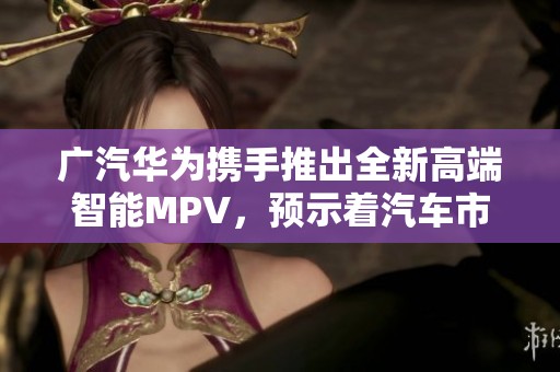 广汽华为携手推出全新高端智能MPV，预示着汽车市场新纪元即将开启