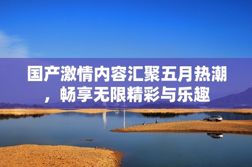 国产激情内容汇聚五月热潮，畅享无限精彩与乐趣