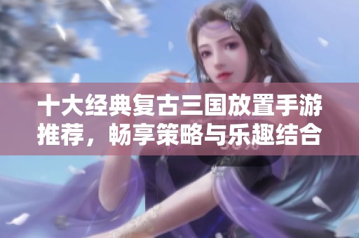 十大经典复古三国放置手游推荐，畅享策略与乐趣结合的游戏体验