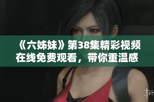 《六姊妹》第38集精彩视频在线免费观看，带你重温感人姐妹情深的故事