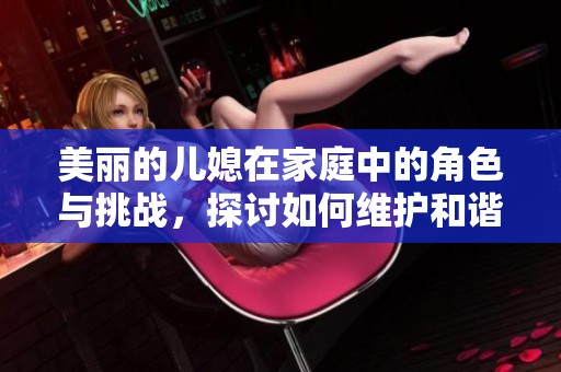 美丽的儿媳在家庭中的角色与挑战，探讨如何维护和谐关系