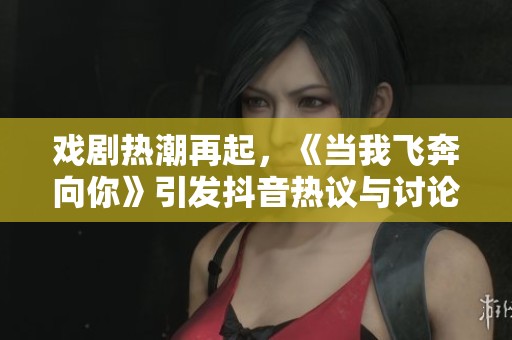 戏剧热潮再起，《当我飞奔向你》引发抖音热议与讨论