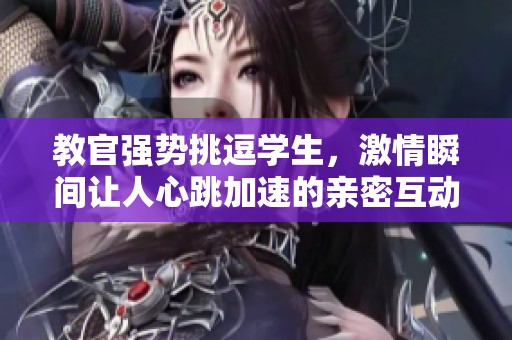 教官强势挑逗学生，激情瞬间让人心跳加速的亲密互动视频
