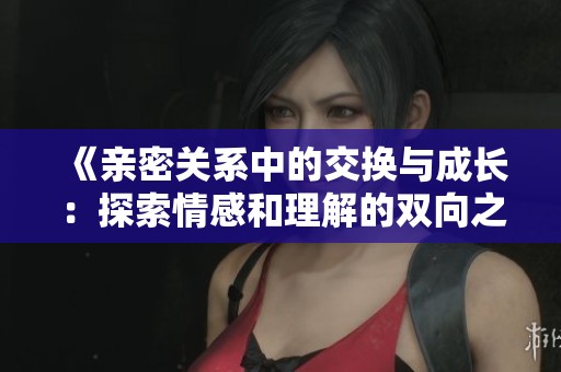 《亲密关系中的交换与成长：探索情感和理解的双向之旅》