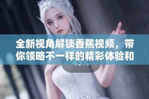 全新视角解锁香蕉视频，带你领略不一样的精彩体验和乐趣