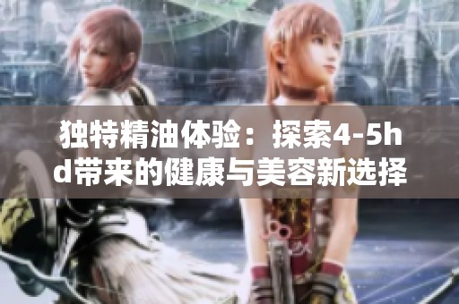 独特精油体验：探索4-5hd带来的健康与美容新选择
