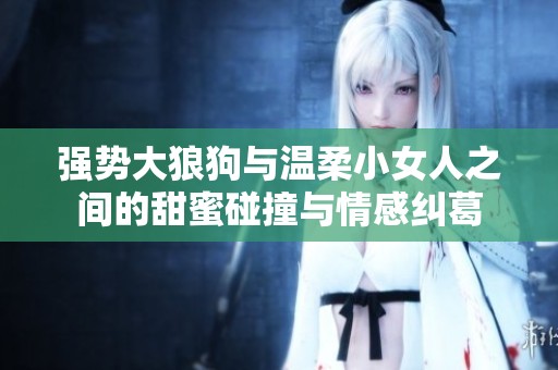 强势大狼狗与温柔小女人之间的甜蜜碰撞与情感纠葛