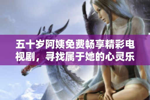 五十岁阿姨免费畅享精彩电视剧，寻找属于她的心灵乐趣与生活乐章