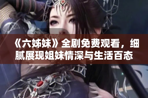 《六姊妹》全剧免费观看，细腻展现姐妹情深与生活百态的真实故事