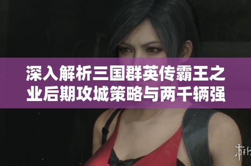 深入解析三国群英传霸王之业后期攻城策略与两千辆强化攻城车的运用技巧