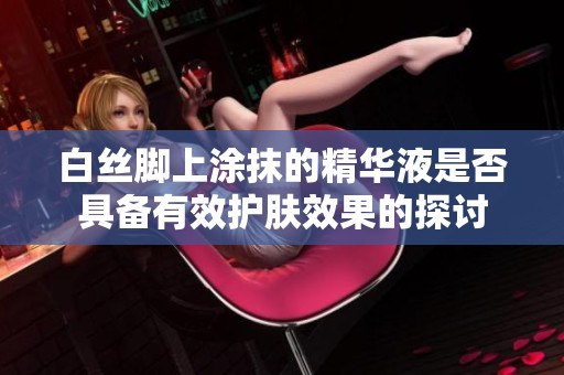 白丝脚上涂抹的精华液是否具备有效护肤效果的探讨