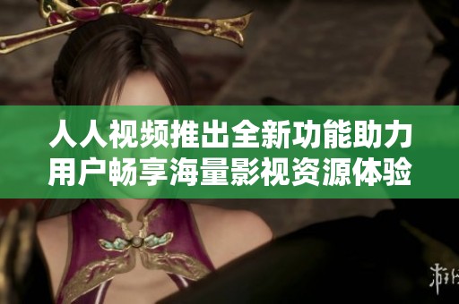 人人视频推出全新功能助力用户畅享海量影视资源体验