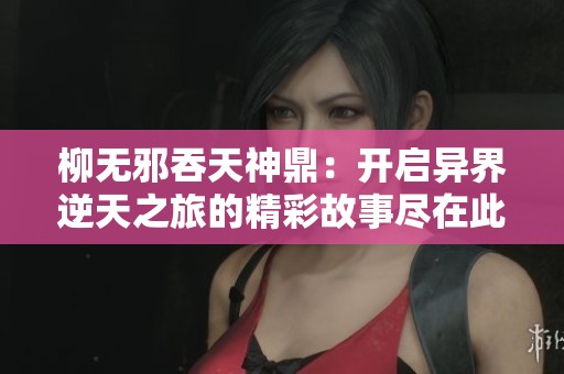 柳无邪吞天神鼎：开启异界逆天之旅的精彩故事尽在此处