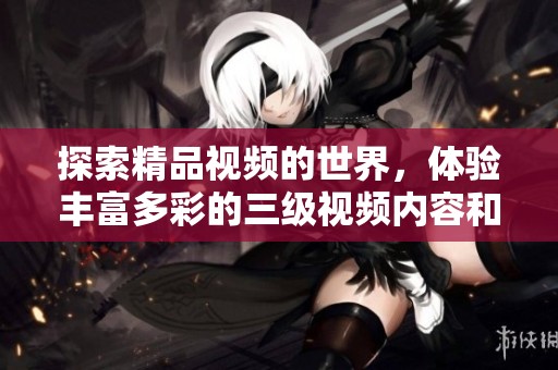 探索精品视频的世界，体验丰富多彩的三级视频内容和精彩挑战
