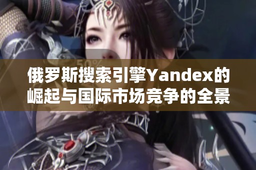 俄罗斯搜索引擎Yandex的崛起与国际市场竞争的全景分析
