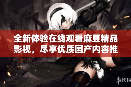 全新体验在线观看麻豆精品影视，尽享优质国产内容推荐与分享