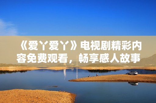 《爱丫爱丫》电视剧精彩内容免费观看，畅享感人故事与温暖情感