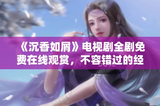 《沉香如屑》电视剧全剧免费在线观赏，不容错过的经典剧情回顾与感悟