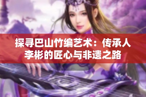 探寻巴山竹编艺术：传承人李彬的匠心与非遗之路