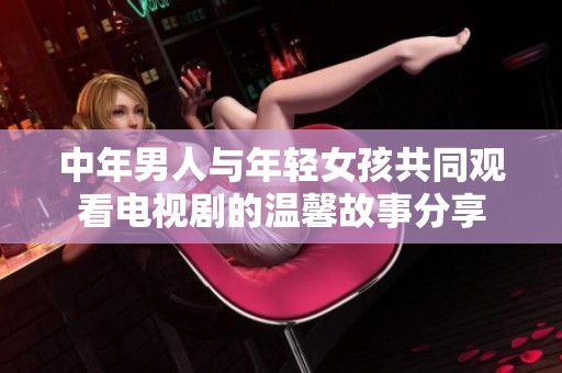 中年男人与年轻女孩共同观看电视剧的温馨故事分享