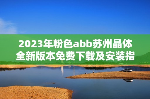 2023年粉色abb苏州晶体全新版本免费下载及安装指南分享