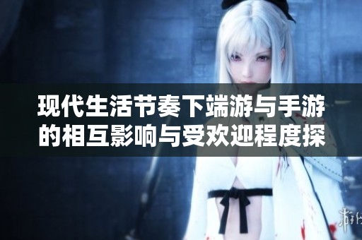 现代生活节奏下端游与手游的相互影响与受欢迎程度探讨