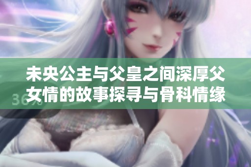 未央公主与父皇之间深厚父女情的故事探寻与骨科情缘的交织